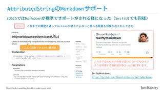 AttributedStringのMarkdownサポート
iOS15ではMarkdownが標準でサポートがされる様になった（SwiftUIでも同様）
これまでの開発を通してMarkdownが使えたらな〜と感じる局面も何度か出くわしてきた。
SwiftyMarkdown:	

https://github.com/SimonFairbairn/SwiftyMarkdown
PICKUP
これまではMarkdownの取り扱いについてもライブ
ラリを利用する選択肢が多かった様に思います。
どこまで調節できるかは要調査！
 