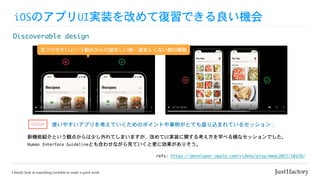 iOSのアプリUI実装を改めて復習できる良い機会
Discoverable	design
使いやすいアプリを考えていくためのポイントや事例がとても盛り込まれているセッション：
新機能紹介という観点からは少し外れてしまいますが、改めてUI実装に関する考え方を学べる様なセッションでした。

Human	Interface	Guidelineとも合わせながら見ていくと更に効果がありそう。
refs:	https://developer.apple.com/videos/play/wwdc2021/10126/
見つけやすいという観点からの望ましい例・望ましくない例の解説
PICKUP
 