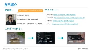 自己紹介
・Fumiya	Sakai
・Freelance	App	Engineer
アカウント:
・Twitter:	https://twitter.com/fumiyasac

・Facebook:	https://www.facebook.com/fumiya.sakai.37

・Github:	https://github.com/fumiyasac	

・Qiita:	https://qiita.com/fumiyasac@github
発表者:
・Born	on	September	21,	1984
これまでの歩み:
Web	Designer
2008	~	2010
Web	Engineer
2012	~	2016
App	Engineer
2017	~	Now
iOS	/	Android	/	sometimes	Flutter
 