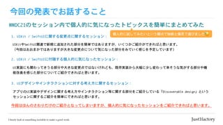 今回の発表でお話すること
WWDC21のセッション内で個人的に気になったトピックスを簡単にまとめてみた
今回はほんのさわりだけのご紹介となってしまいますが、個人的に気になったセッションをご紹介できればと思います。
1.	UIKit	/	SwiftUIに関する変更点に関するセッション：
UIKitやSwiftUI関連で新規に追加された部分を簡単ではありますが、いくつかご紹介ができればと思います。

（今回はおおまかではありますが大きな変更点について気になった部分をみていく感じを予定しています）
2.	UIKit	/	SwiftUIに付随する個人的に気になったセッション：
UI実装にも関わってきうる部分や大きな変更点ではないけれども、既存実装から大幅に少し変わって来そうな気がする部分や機
能改善を感じた部分についてご紹介できればと思います。
3.	UIデザインやインタラクションに対する考え方に関するセッション：
アプリのUI実装やデザインに関する考え方やインタラクション等に関する部分をご紹介している「Discoverable	design」という
セッションに関するご紹介を簡単にできればと思います。
個人的に試してみたいという観点で独断と偏見で選びました😓
 