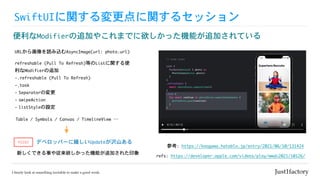 SwiftUIに関する変更点に関するセッション
便利なModifierの追加やこれまでに欲しかった機能が追加されている
refs:	https://developer.apple.com/videos/play/wwdc2021/10126/
参考:	https://koogawa.hateblo.jp/entry/2021/06/10/131424
URLから画像を読み込むAsyncImage(url:	photo.url)
refreshable	(Pull	To	Refresh)等のListに関する便
利なModifierの追加

-.refreshable	(Pull	To	Refresh)

-.task	

- Separatorの変更

- swipeAction

- listStyleの設定
Table	/	Symbols	/	Canvas	/	TimelineView	…
デベロッパーに嬉しいUpdateが沢山ある
新しくできる事や従来欲しかった機能が追加された印象
POINT
 