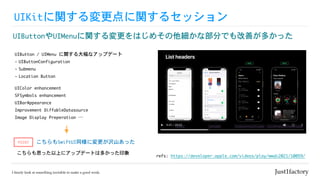 UIKitに関する変更点に関するセッション
UIButtonやUIMenuに関する変更をはじめその他細かな部分でも改善が多かった
refs:	https://developer.apple.com/videos/play/wwdc2021/10059/
UIButton	/	UIMenu	に関する大幅なアップデート

- UIButtonConfiguration

- Submenu

- Location	Button
こちらもSwiftUI同様に変更が沢山あった
こちらも思った以上にアップデートは多かった印象
POINT
UIColor	enhancement

SFSymbols	enhancement

UIBarAppearance

Improvement	DiffableDatasource

Image	Display	Preperation	…
 