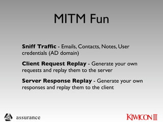 MITM Fun
  Sniff Trafﬁc - Emails, Contacts, Notes, User
  credentials (AD domain)
  Client Request Replay - Generate your own
  requests and replay them to the server
  Server Response Replay - Generate your own
  responses and replay them to the client




assurance
 