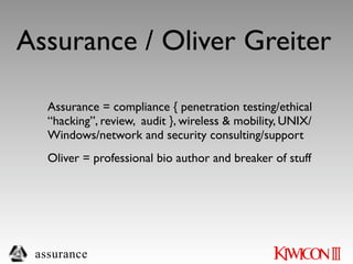 Assurance / Oliver Greiter

   Assurance = compliance { penetration testing/ethical
   “hacking”, review, audit }, wireless & mobility, UNIX/
   Windows/network and security consulting/support
   Oliver = professional bio author and breaker of stuff




 assurance
 