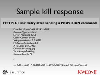 Sample kill response
  HTTP/1.1 449 Retry after sending a PROVISION command
  Connection: Keep-Alive
  Date: Fri, 20 Nov 2009 22:29:31 GMT
  Content-Type: text/html
  Server: Microsoft-IIS/6.0
  Cache-Control: private
  X-AspNet-Version: 2.0.50727
  MS-Server-ActiveSync: 8.1
  X-Powered-By: ASP.NET
  Content-Encoding: gzip
  Vary: Accept-Encoding
  Content-Length: 70

  ã

  …HUH.-.…œUH-* /R»ÕO)ÕIUH…O-V»À/Q(JMŒOœÀ¨JU(…»,Ü(“Á‘…n6


assurance
 