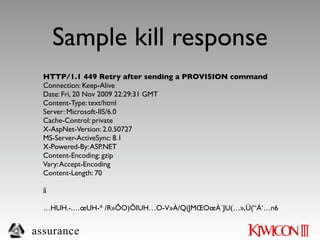 Sample kill response
  HTTP/1.1 449 Retry after sending a PROVISION command
  Connection: Keep-Alive
  Date: Fri, 20 Nov 2009 22:29:31 GMT
  Content-Type: text/html
  Server: Microsoft-IIS/6.0
  Cache-Control: private
  X-AspNet-Version: 2.0.50727
  MS-Server-ActiveSync: 8.1
  X-Powered-By: ASP.NET
  Content-Encoding: gzip
  Vary: Accept-Encoding
  Content-Length: 70

  ã

  …HUH.-.…œUH-* /R»ÕO)ÕIUH…O-V»À/Q(JMŒOœÀ¨JU(…»,Ü(“Á‘…n6


assurance
 