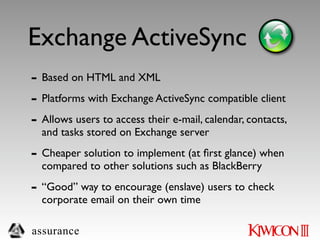 Exchange ActiveSync
- Based on HTML and XML
- Platforms with Exchange ActiveSync compatible client
- Allows users to access their e-mail, calendar, contacts,
  and tasks stored on Exchange server

- Cheaper solution to implement (at ﬁrst glance) when
  compared to other solutions such as BlackBerry

- “Good” way to encourage (enslave) users to check
  corporate email on their own time

assurance
 