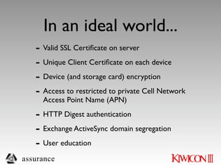 In an ideal world...
   - Valid SSL Certiﬁcate on server
   - Unique Client Certiﬁcate on each device
   - Device (and storage card) encryption
   - Access to restricted to private Cell Network
     Access Point Name (APN)

   - HTTP Digest authentication
   - Exchange ActiveSync domain segregation
   - User education
assurance
 