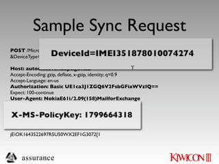 Sample Sync Request
POST /Microsoft-Server-ActiveSync?User=krudd&DeviceId=IMEI351878010074274
&DeviceType=IMEI351878010074274&Cmd=Sync HTTP/1.1

Host: autodiscover.dept.gov.au
Accept-Encoding: gzip, deﬂate, x-gzip, identity; q=0.9
Accept-Language: en-us
Authorization: Basic UE1ca3J1ZGQ6V2FsbGFiaWVzIQ==
Expect: 100-continue
User-Agent: NokiaE61i/2.09(158)MailforExchange
Content-Type: application/vnd.ms-sync.wbxml
MS-ASProtocolVersion: 12.1
X-MS-PolicyKey: 1799664318
Content-Length: 68

jEOK1643522697R5U50WX2EF1G3072[1



    assurance
 