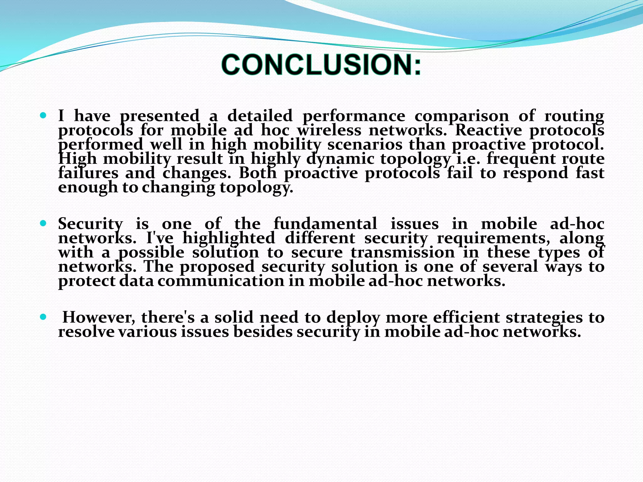  I have presented a detailed performance comparison of routing
protocols for mobile ad hoc wireless networks. Reactive protocols
performed well in high mobility scenarios than proactive protocol.
High mobility result in highly dynamic topology i.e. frequent route
failures and changes. Both proactive protocols fail to respond fast
enough to changing topology.
 Security is one of the fundamental issues in mobile ad-hoc
networks. I've highlighted different security requirements, along
with a possible solution to secure transmission in these types of
networks. The proposed security solution is one of several ways to
protect data communication in mobile ad-hoc networks.
 However, there's a solid need to deploy more efficient strategies to
resolve various issues besides security in mobile ad-hoc networks.
 