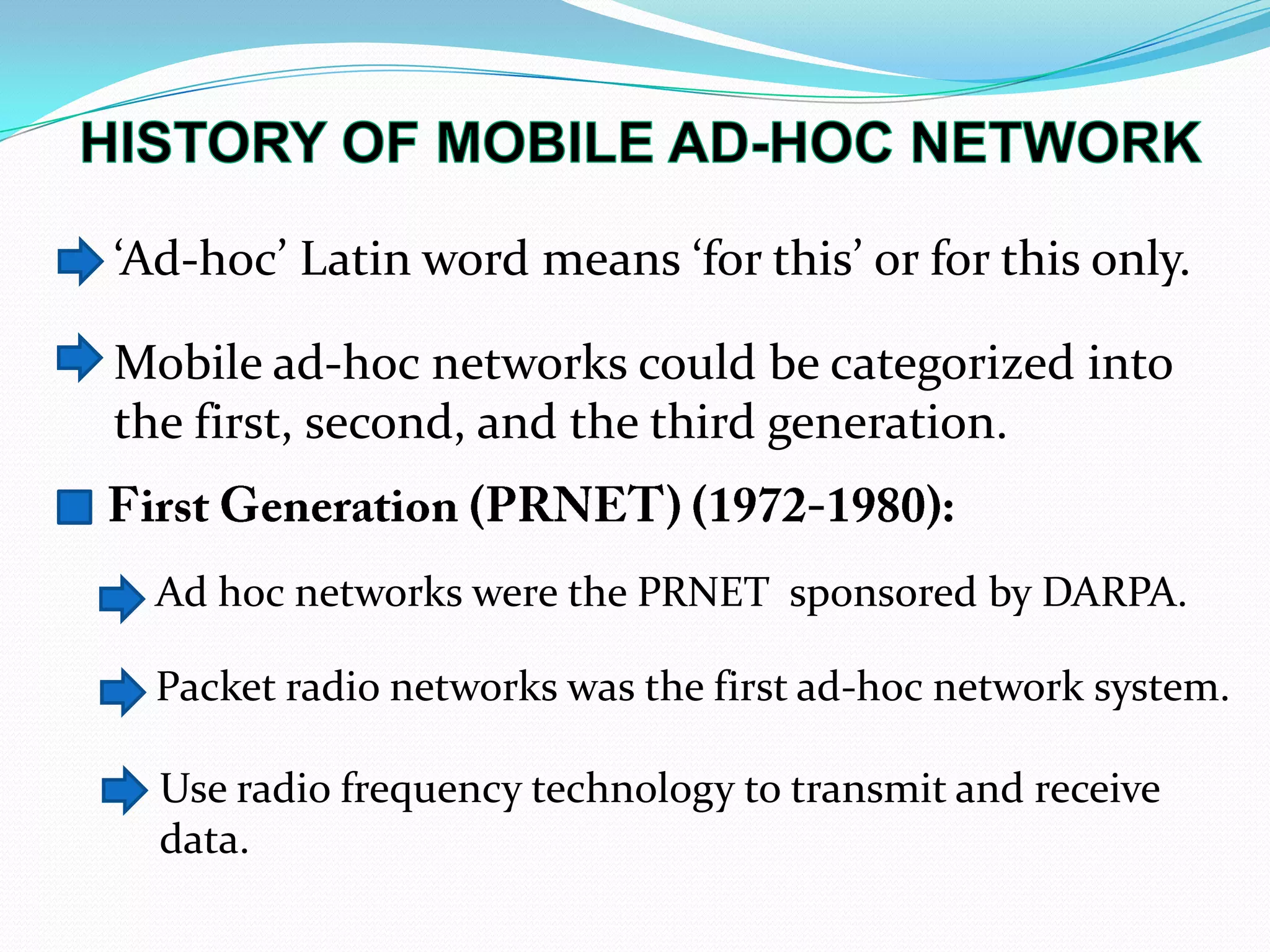 ‘Ad-hoc’ Latin word means ‘for this’ or for this only.
Mobile ad-hoc networks could be categorized into
the first, second, and the third generation.
Packet radio networks was the first ad-hoc network system.
Use radio frequency technology to transmit and receive
data.
Ad hoc networks were the PRNET sponsored by DARPA.
 