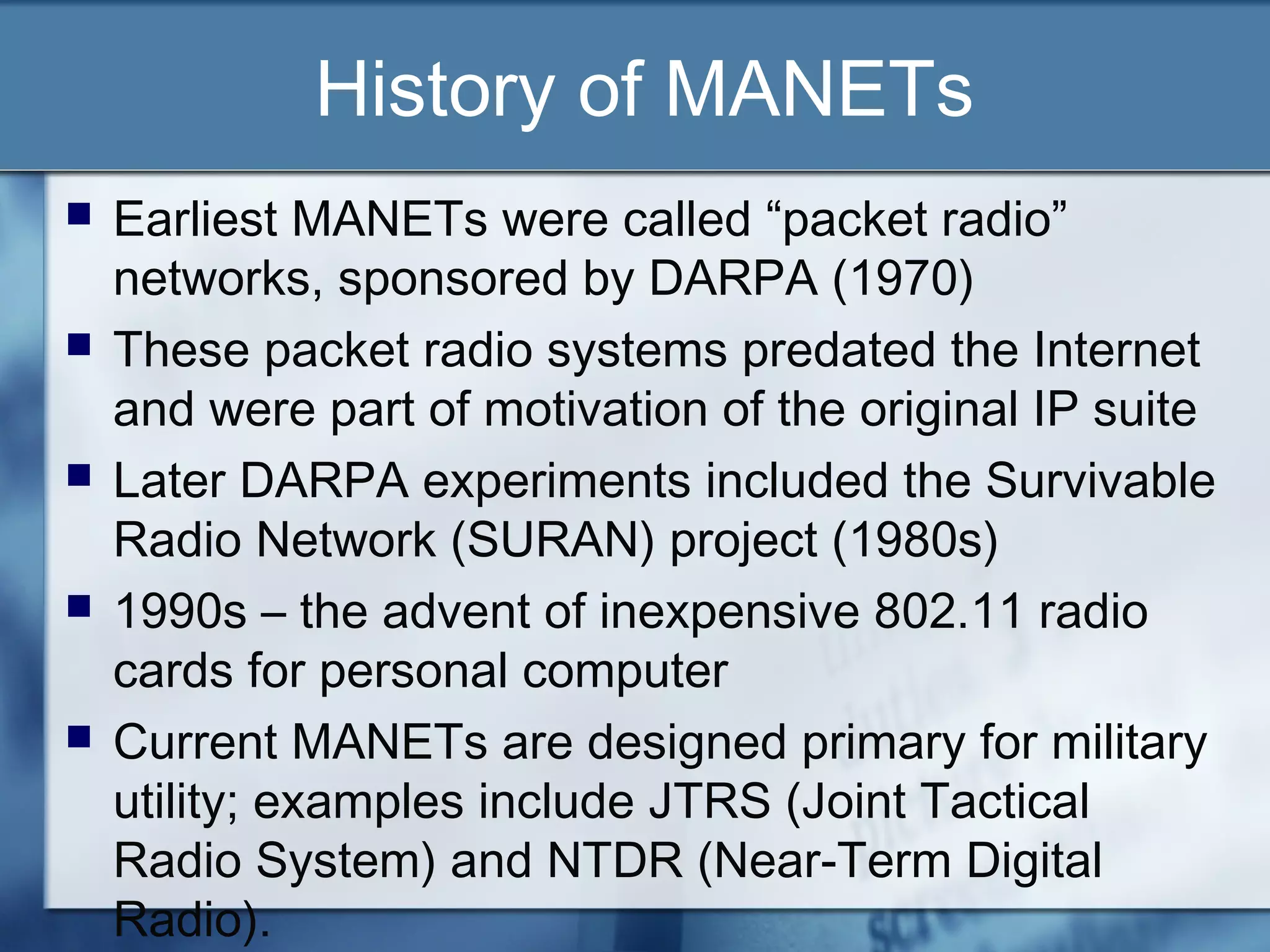 History of MANETs
   Earliest MANETs were called “packet radio”
    networks, sponsored by DARPA (1970)
   These packet radio systems predated the Internet
    and were part of motivation of the original IP suite
   Later DARPA experiments included the Survivable
    Radio Network (SURAN) project (1980s)
   1990s – the advent of inexpensive 802.11 radio
    cards for personal computer
   Current MANETs are designed primary for military
    utility; examples include JTRS (Joint Tactical
    Radio System) and NTDR (Near-Term Digital
    Radio).
 