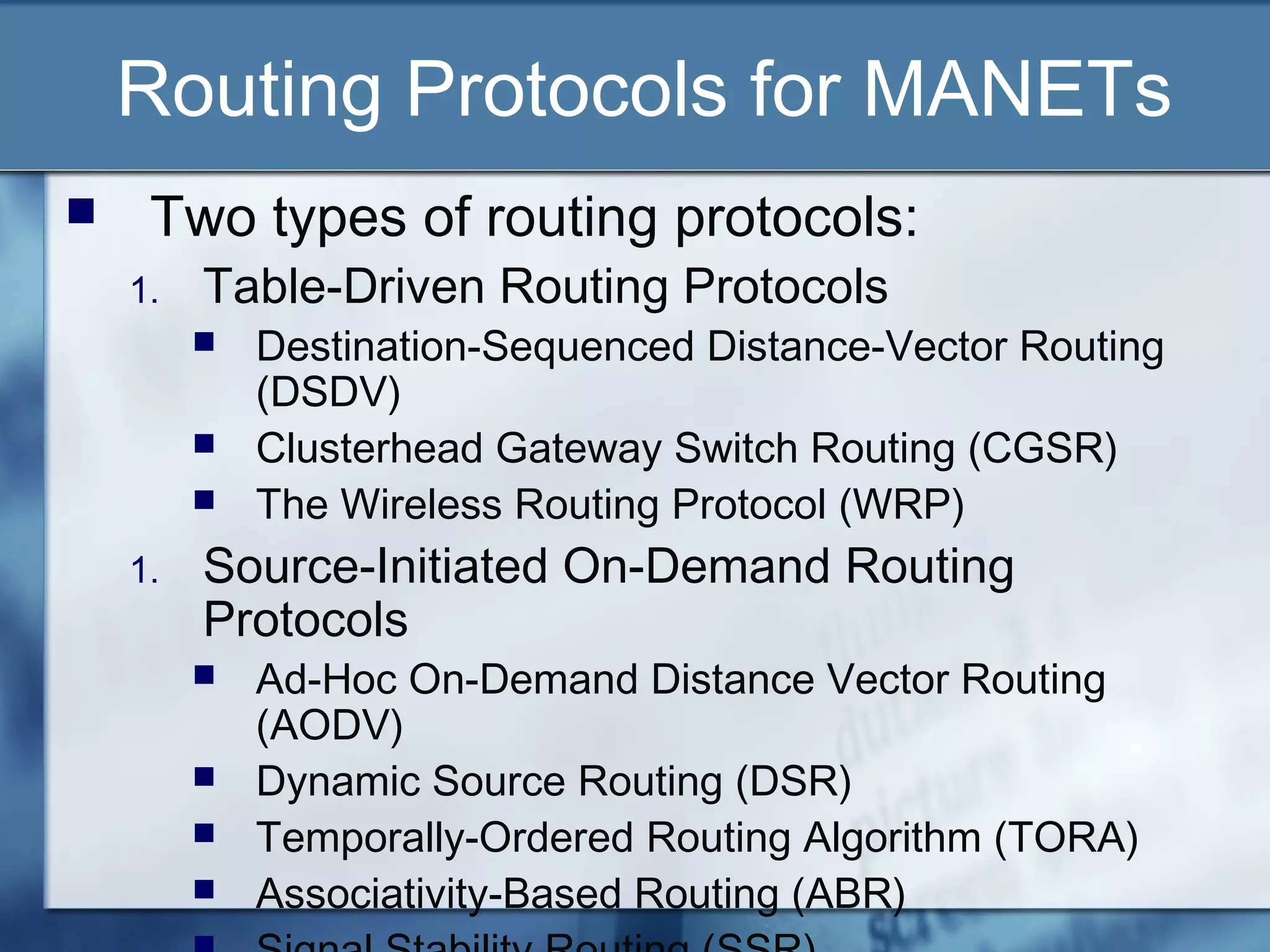 Routing Protocols for MANETs
    Two types of routing protocols:
    1.   Table-Driven Routing Protocols
            Destination-Sequenced Distance-Vector Routing
             (DSDV)
            Clusterhead Gateway Switch Routing (CGSR)
            The Wireless Routing Protocol (WRP)
    1.   Source-Initiated On-Demand Routing
         Protocols
            Ad-Hoc On-Demand Distance Vector Routing
             (AODV)
            Dynamic Source Routing (DSR)
            Temporally-Ordered Routing Algorithm (TORA)
            Associativity-Based Routing (ABR)
 