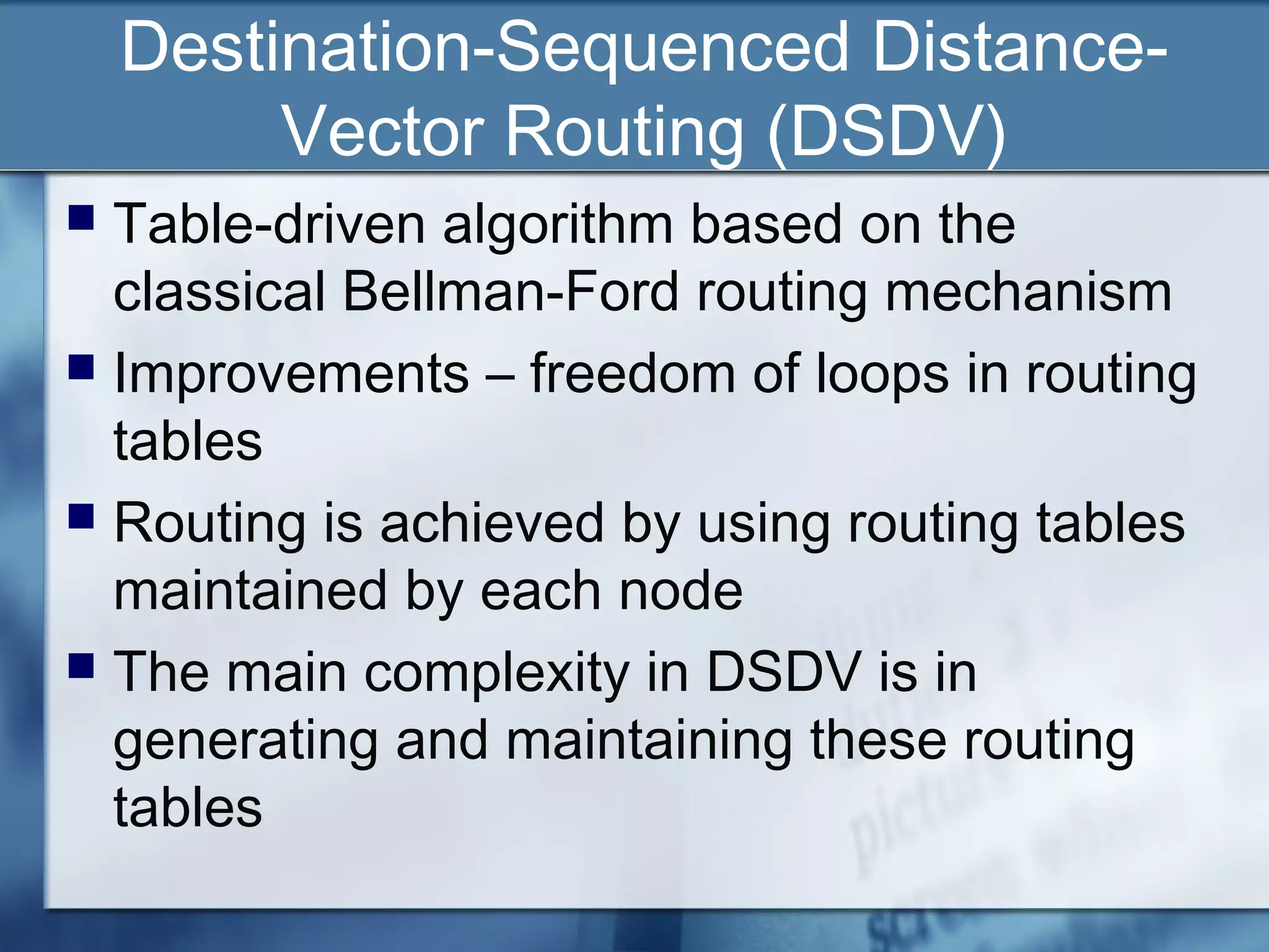 Destination-Sequenced Distance-
         Vector Routing (DSDV)
 Table-driven algorithm based on the
  classical Bellman-Ford routing mechanism
 Improvements – freedom of loops in routing
  tables
 Routing is achieved by using routing tables
  maintained by each node
 The main complexity in DSDV is in
  generating and maintaining these routing
  tables
 