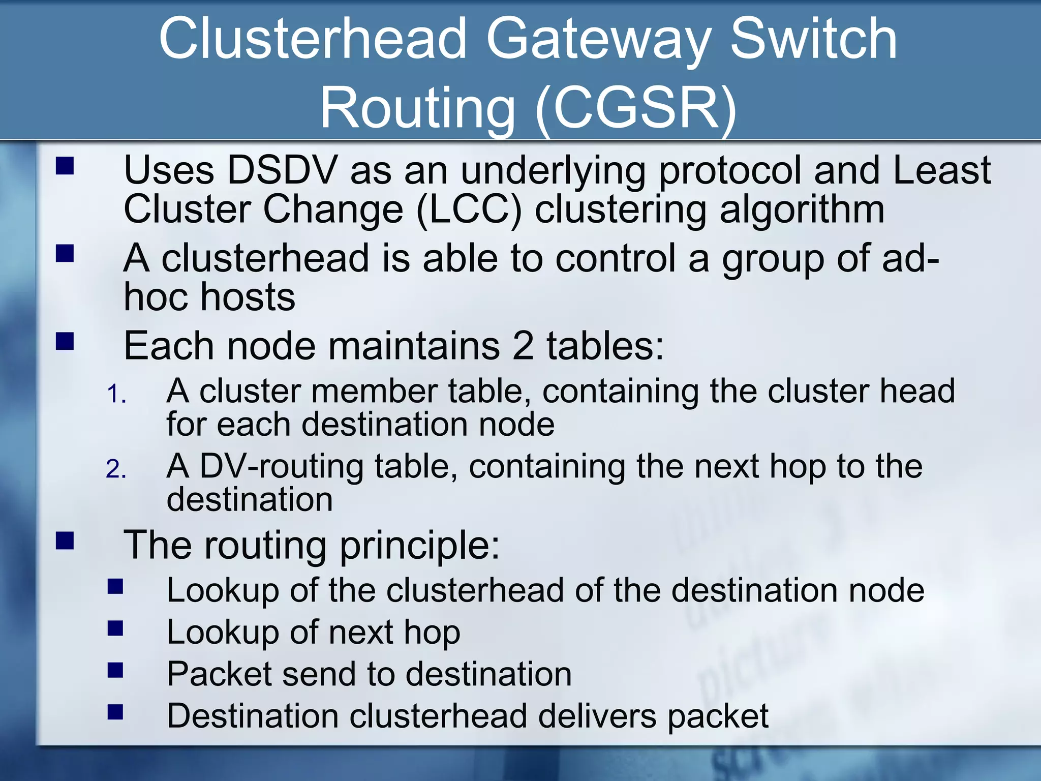 Clusterhead Gateway Switch
               Routing (CGSR)
    Uses DSDV as an underlying protocol and Least
     Cluster Change (LCC) clustering algorithm
    A clusterhead is able to control a group of ad-
     hoc hosts
    Each node maintains 2 tables:
    1.   A cluster member table, containing the cluster head
         for each destination node
    2.   A DV-routing table, containing the next hop to the
         destination
    The routing principle:
        Lookup of the clusterhead of the destination node
        Lookup of next hop
        Packet send to destination
        Destination clusterhead delivers packet
 