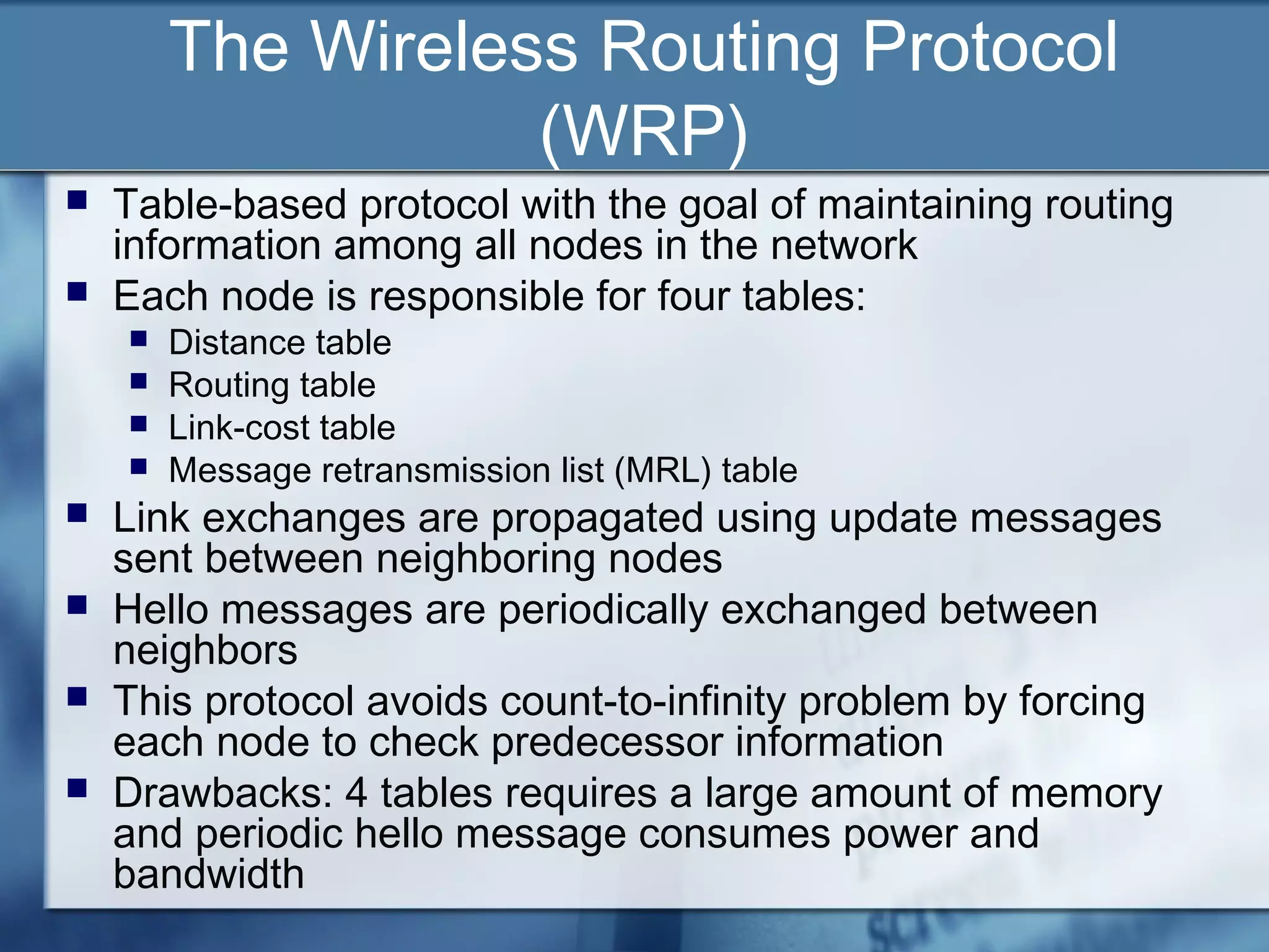 The Wireless Routing Protocol
                   (WRP)
   Table-based protocol with the goal of maintaining routing
    information among all nodes in the network
   Each node is responsible for four tables:
       Distance table
       Routing table
       Link-cost table
       Message retransmission list (MRL) table
   Link exchanges are propagated using update messages
    sent between neighboring nodes
   Hello messages are periodically exchanged between
    neighbors
   This protocol avoids count-to-infinity problem by forcing
    each node to check predecessor information
   Drawbacks: 4 tables requires a large amount of memory
    and periodic hello message consumes power and
    bandwidth
 