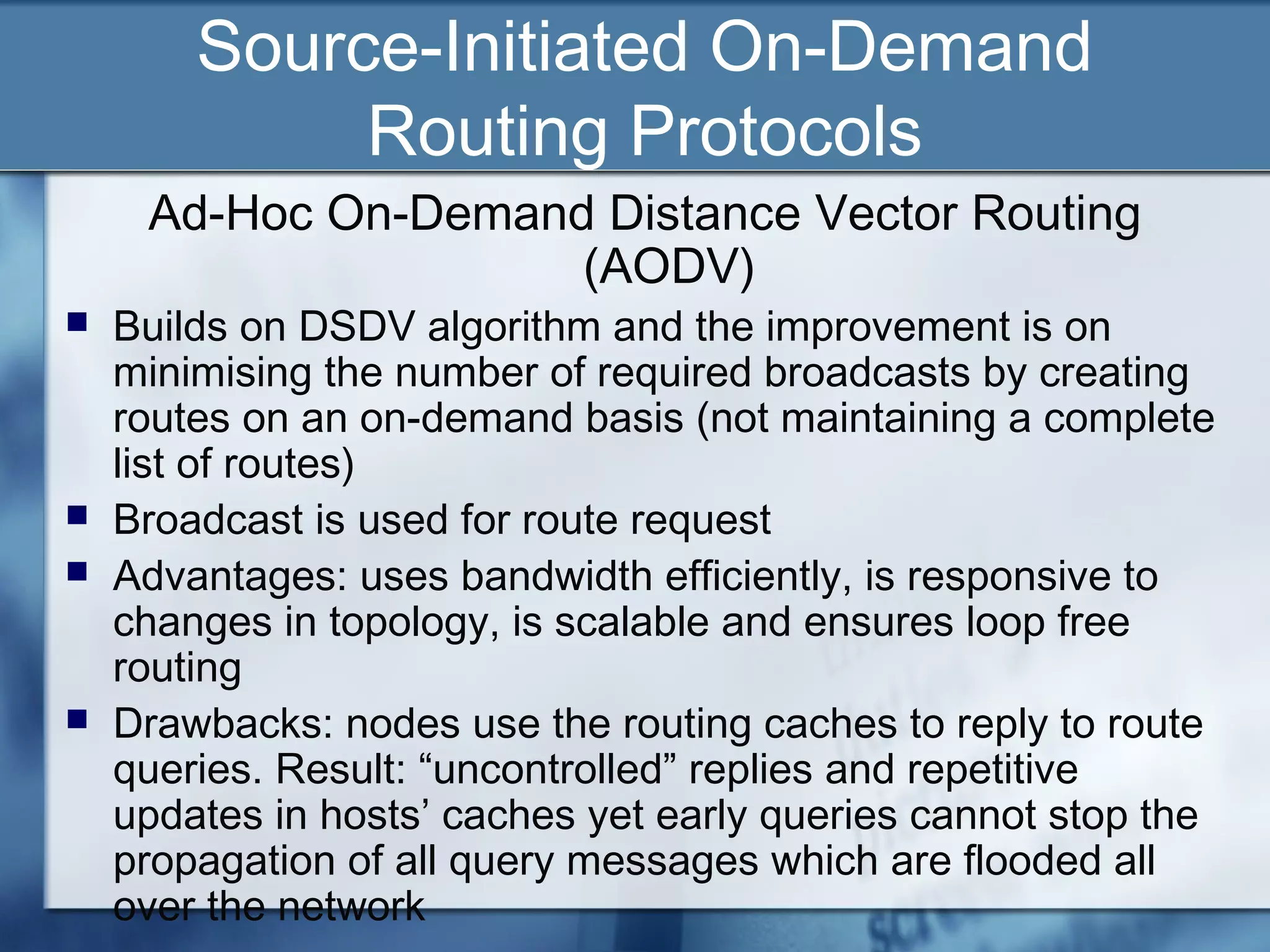Source-Initiated On-Demand
             Routing Protocols
     Ad-Hoc On-Demand Distance Vector Routing
                     (AODV)
   Builds on DSDV algorithm and the improvement is on
    minimising the number of required broadcasts by creating
    routes on an on-demand basis (not maintaining a complete
    list of routes)
   Broadcast is used for route request
   Advantages: uses bandwidth efficiently, is responsive to
    changes in topology, is scalable and ensures loop free
    routing
   Drawbacks: nodes use the routing caches to reply to route
    queries. Result: “uncontrolled” replies and repetitive
    updates in hosts’ caches yet early queries cannot stop the
    propagation of all query messages which are flooded all
    over the network
 
