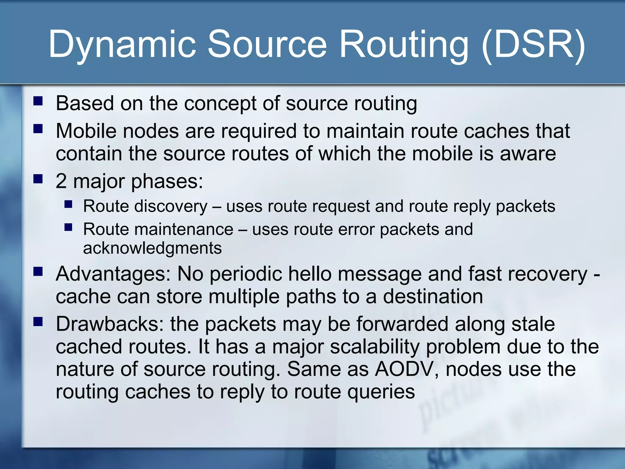 Dynamic Source Routing (DSR)
   Based on the concept of source routing
   Mobile nodes are required to maintain route caches that
    contain the source routes of which the mobile is aware
   2 major phases:
       Route discovery – uses route request and route reply packets
       Route maintenance – uses route error packets and
        acknowledgments
   Advantages: No periodic hello message and fast recovery -
    cache can store multiple paths to a destination
   Drawbacks: the packets may be forwarded along stale
    cached routes. It has a major scalability problem due to the
    nature of source routing. Same as AODV, nodes use the
    routing caches to reply to route queries
 