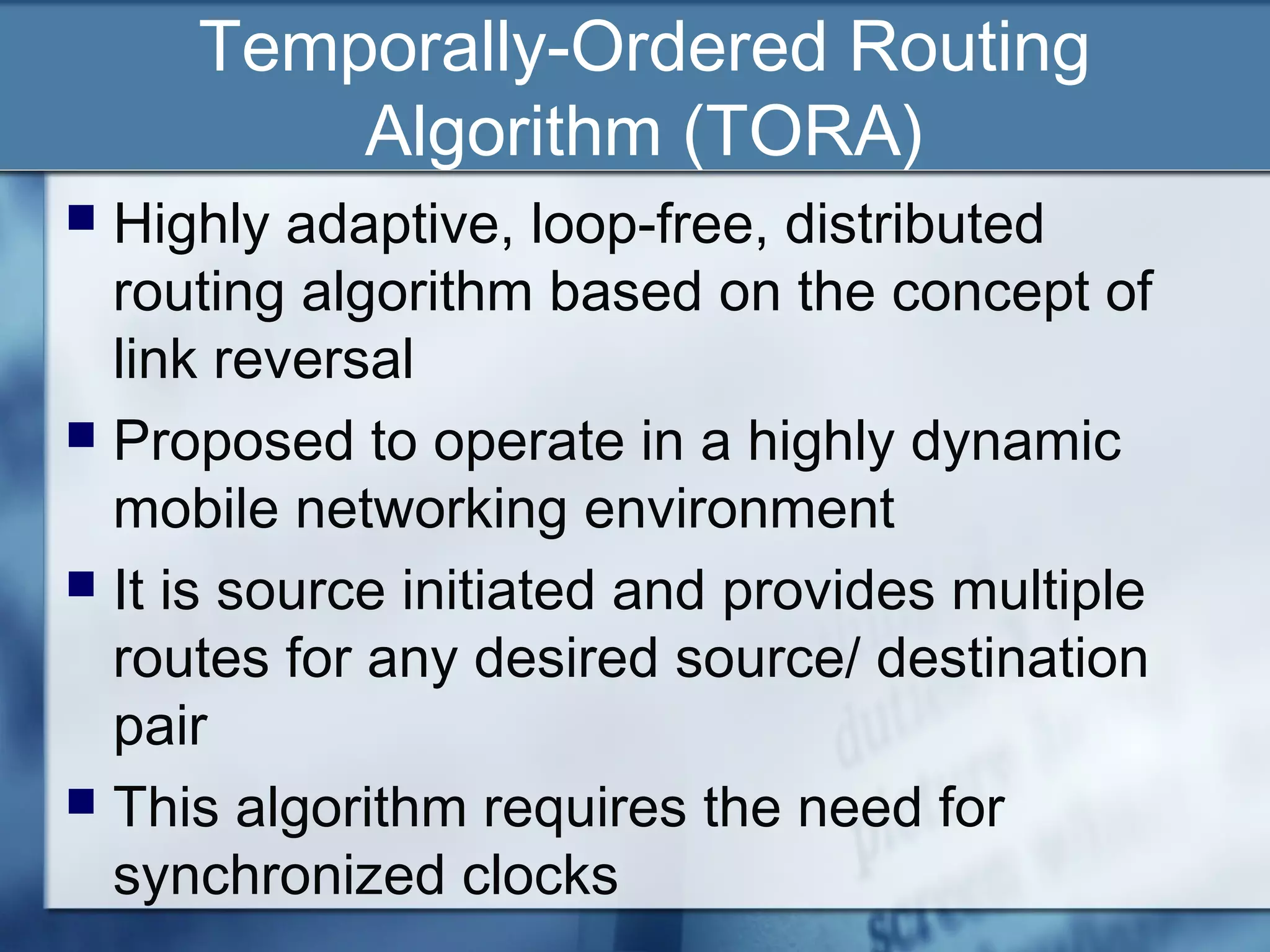 Temporally-Ordered Routing
         Algorithm (TORA)
 Highly adaptive, loop-free, distributed
  routing algorithm based on the concept of
  link reversal
 Proposed to operate in a highly dynamic
  mobile networking environment
 It is source initiated and provides multiple
  routes for any desired source/ destination
  pair
 This algorithm requires the need for
  synchronized clocks
 