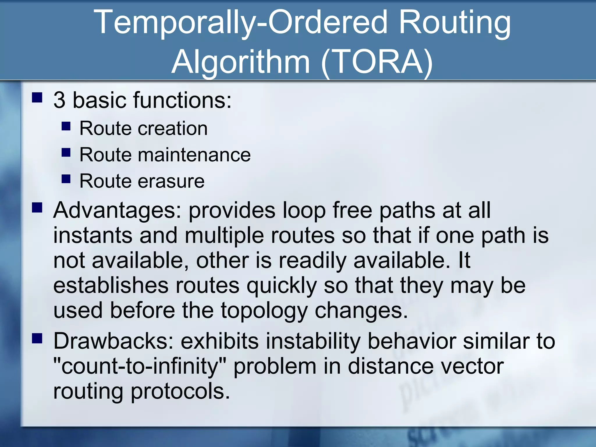Temporally-Ordered Routing
             Algorithm (TORA)
   3 basic functions:
       Route creation
       Route maintenance
       Route erasure
   Advantages: provides loop free paths at all
    instants and multiple routes so that if one path is
    not available, other is readily available. It
    establishes routes quickly so that they may be
    used before the topology changes.
   Drawbacks: exhibits instability behavior similar to
    "count-to-infinity" problem in distance vector
    routing protocols.
 