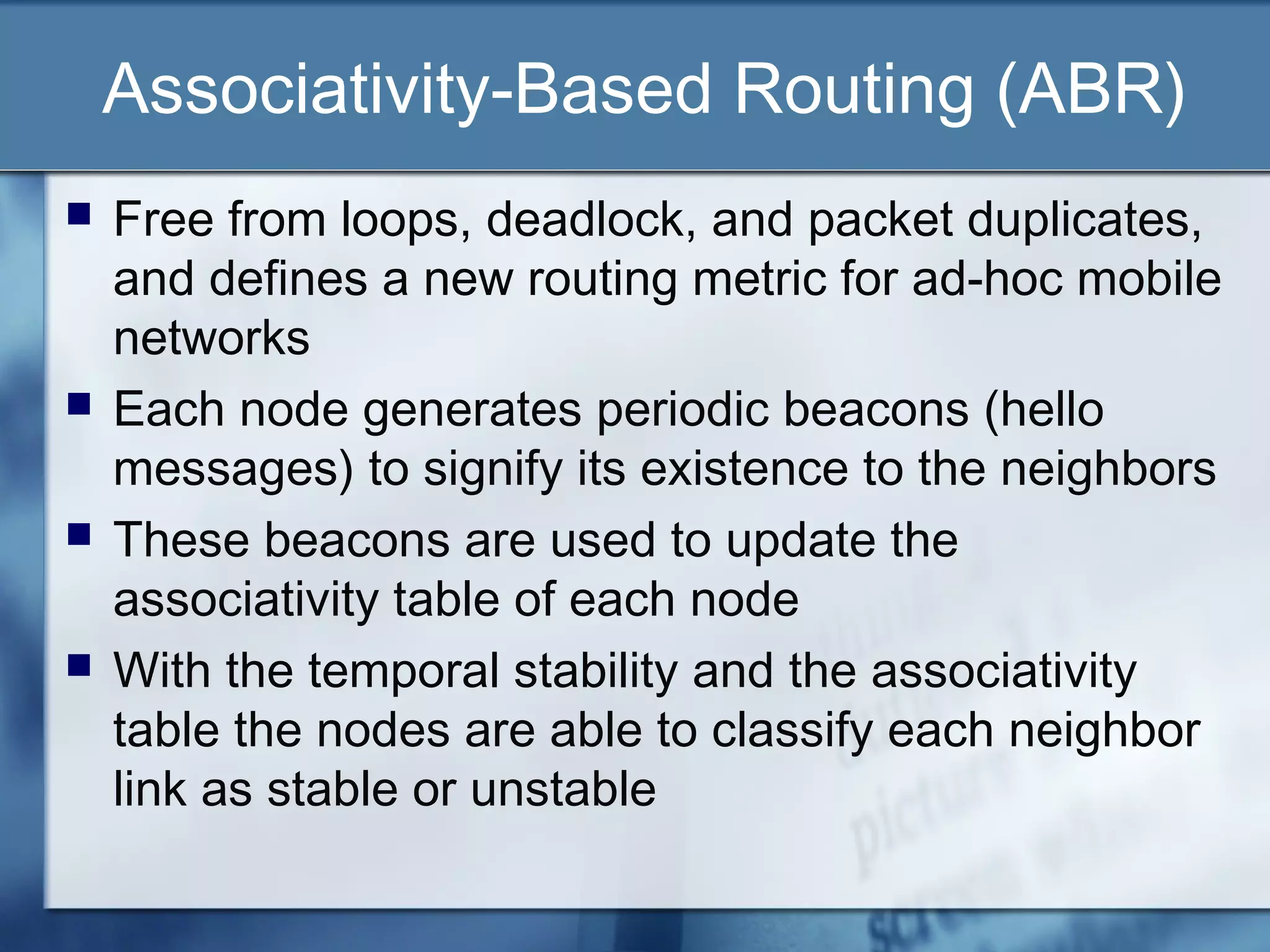 Associativity-Based Routing (ABR)
   Free from loops, deadlock, and packet duplicates,
    and defines a new routing metric for ad-hoc mobile
    networks
   Each node generates periodic beacons (hello
    messages) to signify its existence to the neighbors
   These beacons are used to update the
    associativity table of each node
   With the temporal stability and the associativity
    table the nodes are able to classify each neighbor
    link as stable or unstable
 