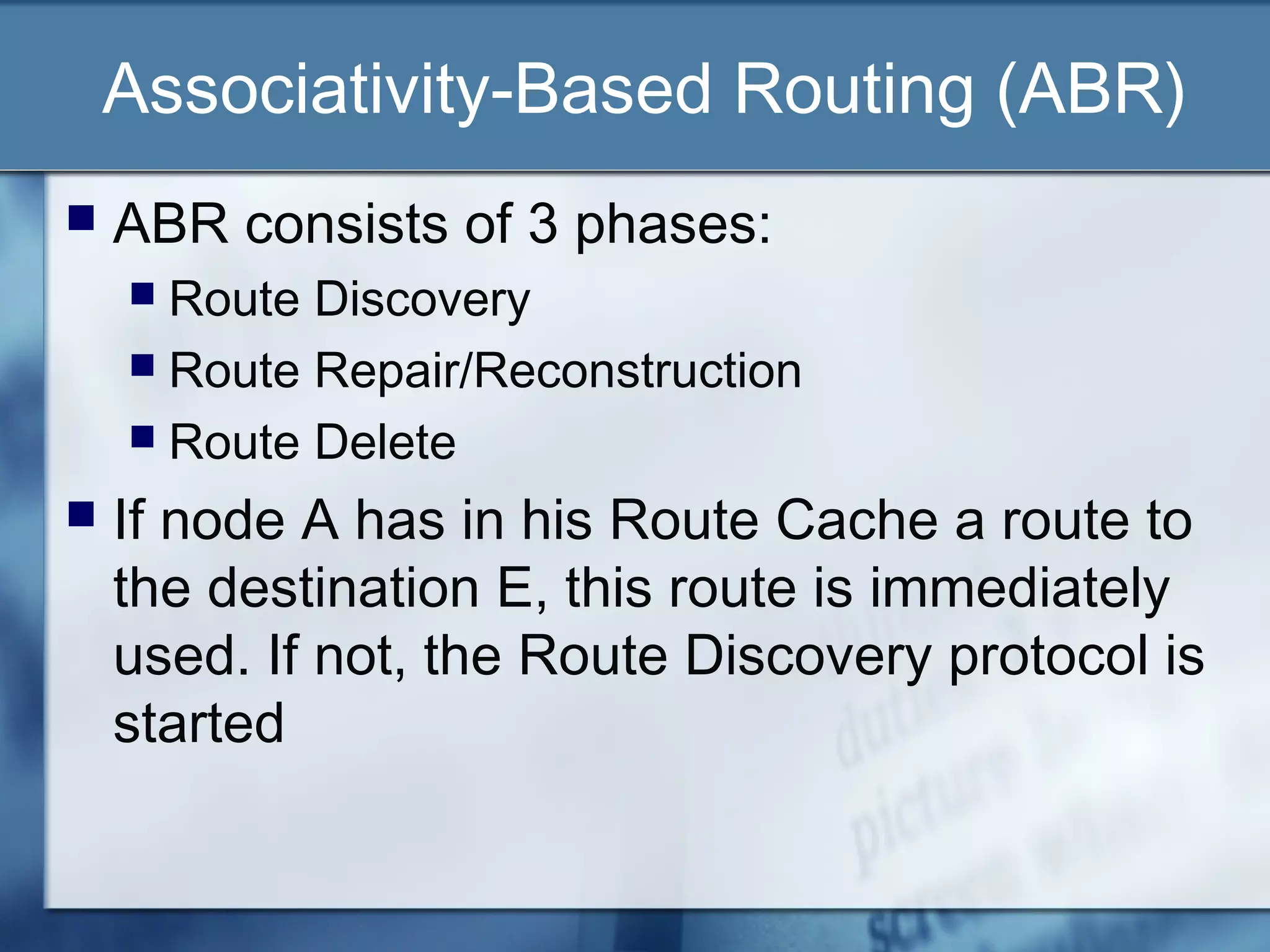 Associativity-Based Routing (ABR)
   ABR consists of 3 phases:
     Route Discovery
     Route Repair/Reconstruction
     Route Delete

   If node A has in his Route Cache a route to
    the destination E, this route is immediately
    used. If not, the Route Discovery protocol is
    started
 