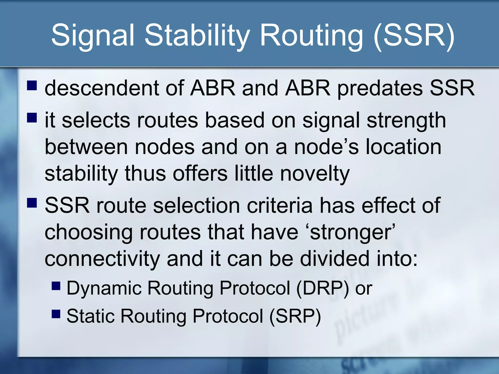 Signal Stability Routing (SSR)
 descendent of ABR and ABR predates SSR
 it selects routes based on signal strength
  between nodes and on a node’s location
  stability thus offers little novelty
 SSR route selection criteria has effect of
  choosing routes that have ‘stronger’
  connectivity and it can be divided into:
     Dynamic Routing Protocol (DRP) or
     Static Routing Protocol (SRP)
 