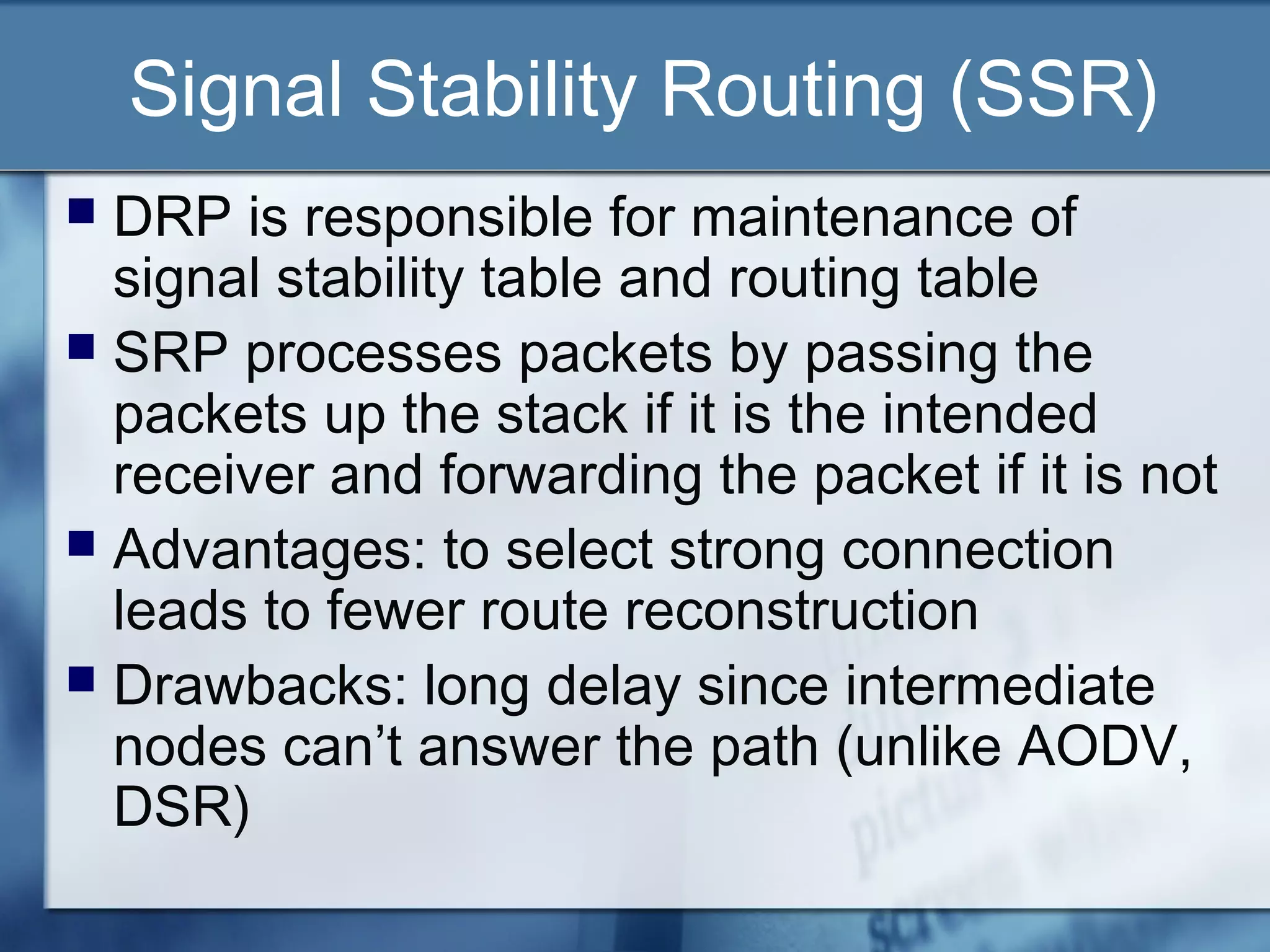 Signal Stability Routing (SSR)
 DRP is responsible for maintenance of
  signal stability table and routing table
 SRP processes packets by passing the
  packets up the stack if it is the intended
  receiver and forwarding the packet if it is not
 Advantages: to select strong connection
  leads to fewer route reconstruction
 Drawbacks: long delay since intermediate
  nodes can’t answer the path (unlike AODV,
  DSR)
 