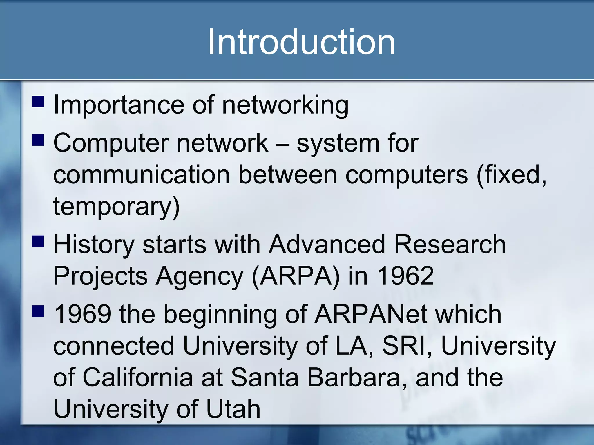 Introduction
 Importance of networking
 Computer network – system for
  communication between computers (fixed,
  temporary)
 History starts with Advanced Research
  Projects Agency (ARPA) in 1962
 1969 the beginning of ARPANet which
  connected University of LA, SRI, University
  of California at Santa Barbara, and the
  University of Utah
 