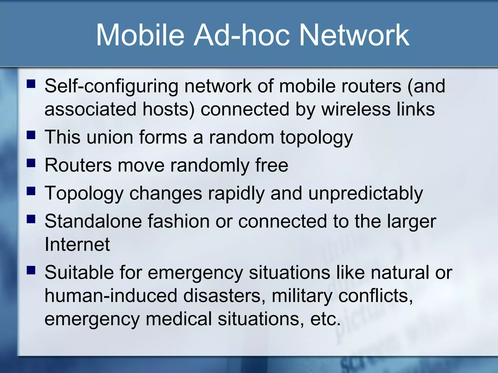 Mobile Ad-hoc Network
   Self-configuring network of mobile routers (and
    associated hosts) connected by wireless links
   This union forms a random topology
   Routers move randomly free
   Topology changes rapidly and unpredictably
   Standalone fashion or connected to the larger
    Internet
   Suitable for emergency situations like natural or
    human-induced disasters, military conflicts,
    emergency medical situations, etc.
 