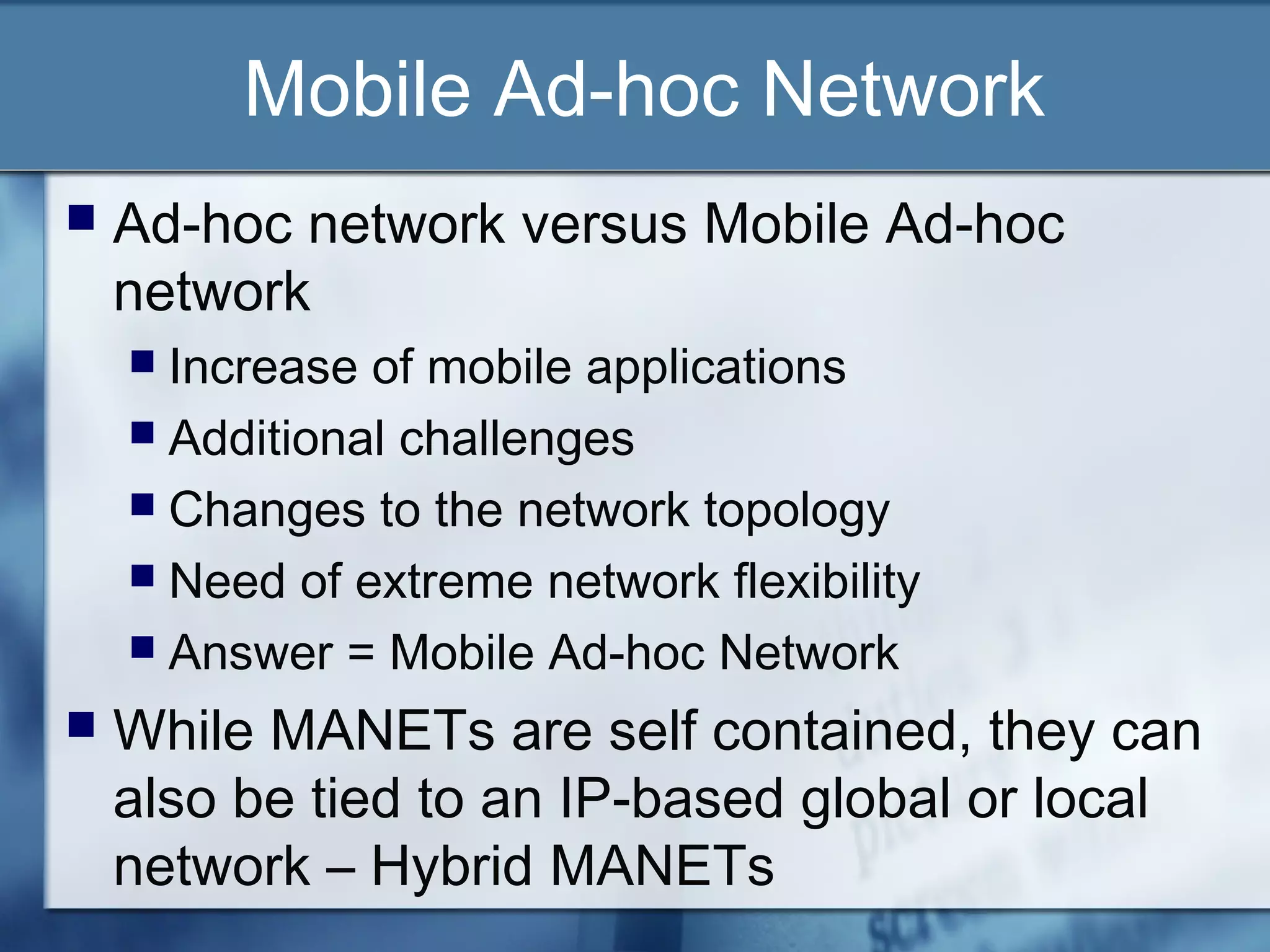 Mobile Ad-hoc Network
   Ad-hoc network versus Mobile Ad-hoc
    network
     Increase of mobile applications
     Additional challenges
     Changes to the network topology
     Need of extreme network flexibility
     Answer = Mobile Ad-hoc Network

   While MANETs are self contained, they can
    also be tied to an IP-based global or local
    network – Hybrid MANETs
 