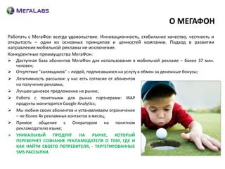 О МЕГАФОН
Работать с МегаФон всегда удовольствие. Инновационность, стабильное качество, честность и
открытость – одни из основных принципов и ценностей компании. Подход в развитии
направления мобильной рекламы не исключение.
Конкурентные преимущества МегаФон:
   Доступная база абонентов МегаФон для использования в мобильной рекламе – более 37 млн.
    человек;
   Отсутствие "халявщиков" – людей, подписавшихся на услугу в обмен за денежные бонусы;
   Легитимность рассылки: у нас есть согласие от абонентов
    на получение рекламы;
   Лучшее ценовое предложение на рынке;
   Работа с понятными для рынка партнерами: WAP
    продукты мониторятся Google Analytics;
   Мы любим своих абонентов и устанавливаем ограничение
    – не более 4х рекламных контактов в месяц;
   Прямое общение с Оператором на понятном
    рекламодателю языке;
   УНИКАЛЬНЫЙ        ПРОДУКТ    НА     РЫНКЕ,    КОТОРЫЙ
    ПЕРЕВЕРНЕТ СОЗНАНИЕ РЕКЛАМОДАТЕЛЯ О ТОМ, ГДЕ И
    КАК НАЙТИ СВОЕГО ПОТРЕБИТЕЛЯ, - ТАРГЕТИРОВАННЫЕ
    SMS РАССЫЛКИ.
 