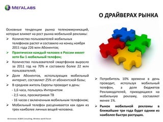 О ДРАЙВЕРАХ РЫНКА

Основные тенденции рынка телекоммуникаций,
которые влияют на рост рынка мобильной рекламы:
 Количество пользователей мобильных
    телефонов растет и составило на конец ноября
    2011 года 226 млн Абонентов;
 Практически каждый человек в России имеет
    хотя бы 1 мобильный телефон;
 Количество пользователей смартфонов выросло
    за 2011 год на 70% и составило более 22 млн
    пользователей;
 Доля Абонентов, использующих мобильный
    интернет, составляет 25% от абонентской базы;    Потребитель 10% времени в день
                                                      проводит, используя мобильный
 В среднем житель Европы проводит в день:
                                                      телефон,   а    доля    бюджетов
   - 1,6 часа, пользуясь Интернетом
                                                      Рекламодателей, приходящаяся на
   - 2,5 часа, просматривая ТВ                        мобильную    рекламу,  составляет
   - 16 часов с включенным мобильным телефоном;       менее 1%.
 Мобильный телефон расценивается как один из        Рынок мобильной рекламы в
    трех наиболее личных вещей человека.              ближайшие три года будет одним из
                                                      наиболее быстро растущих.
Источники: AC&M Consulting, Wireless world forum
 