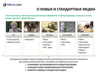 О НОВЫХ И СТАНДАРТНЫХ МЕДИА
«Я точно знаю, что половину рекламного бюджета я трачу впустую, только не знаю,
какую именно». Дэвид Огилви




       ТВ             РАДИО           ПЕЧАТЬ         OUTDOOR           INTERNET

 • Спонсорство    • Звуковая      • Фото           • Фото           • Фото
 • Видео ролики                   • Текстовая      • Текстовая      • Текстовая
                                  • Купоны         • ГЕО            • Контекстная
                                  • QR - коды                       • Баннерная
                                                                    • Видео
                                                                    • Купоны


    Стандартные медиа каналы предоставляют рекламодателям конечное количество
             рекламных возможностей, в то время как мобильная реклама:
                   ПЕРЕКРЫВАЕТ ВСЕ ВОЗМОЖНОСТИ СТАНДАРТНЫХ МЕДИА
                   ОТКРЫВАЕТ НОВЫЕ ИННОВАЦИОННЫЕ ПЕРСПЕКТИВЫ
                   ИЗМЕНЯЕТ ПОДХОД К СТАНДАРТНЫМ МЕДИА
 