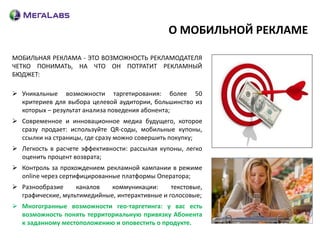 О МОБИЛЬНОЙ РЕКЛАМЕ

МОБИЛЬНАЯ РЕКЛАМА - ЭТО ВОЗМОЖНОСТЬ РЕКЛАМОДАТЕЛЯ
ЧЕТКО ПОНИМАТЬ, НА ЧТО ОН ПОТРАТИТ РЕКЛАМНЫЙ
БЮДЖЕТ:

 Уникальные возможности таргетирования: более 50
  критериев для выбора целевой аудитории, большинство из
  которых – результат анализа поведения абонента;
 Современное и инновационное медиа будущего, которое
  сразу продает: используйте QR-соды, мобильные купоны,
  ссылки на страницы, где сразу можно совершить покупку;
 Легкость в расчете эффективности: рассылая купоны, легко
  оценить процент возврата;
 Контроль за прохождением рекламной кампании в режиме
  online через сертифицированные платформы Оператора;
 Разнообразие     каналов   коммуникации:      текстовые,
  графические, мультимедийные, интерактивные и голосовые;
 Многогранные возможности гео-таргетинга: у вас есть
  возможность понять территориальную привязку Абонента
  к заданному местоположению и оповестить о продукте.
 