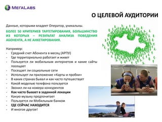 О ЦЕЛЕВОЙ АУДИТОРИИ
Данные, которыми владеет Оператор, уникальны.
БОЛЕЕ 50 КРИТЕРИЕВ ТАРГЕТИРОВАНИЯ, БОЛЬШИНСТВО
ИЗ КОТОРЫХ – РЕЗУЛЬТАТ АНАЛИЗА ПОВЕДЕНИЯ
АБОНЕНТА, А НЕ АНКЕТИРОВАНИЯ.

Например:
- Средний счет Абонента в месяц (АРПУ)
- Где территориально работает и живет
- Пользуется ли мобильным интернетом и какие сайты
   посещает
- Посещает ли социальные сети
- Использует ли приложение «Карты и пробки»
- В каких странах бывал и как часто путешествует
- Какой моделью телефона пользуется
- Звонил ли на номера конкурентов
- Как часто бывает в заданной локации
- Какую музыку предпочитает
- Пользуется ли Мобильным банком
- ГДЕ СЕЙЧАС НАХОДИТСЯ
- И многое другое!
 