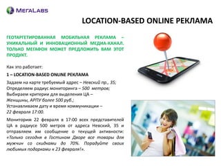 LOCATION-BASED ONLINE РЕКЛАМА
ГЕОТАРГЕТИРОВАННАЯ МОБИЛЬНАЯ РЕКЛАМА –
УНИКАЛЬНЫЙ И ИННОВАЦИОННЫЙ МЕДИА-КАНАЛ.
ТОЛЬКО МЕГАФОН МОЖЕТ ПРЕДЛОЖИТЬ ВАМ ЭТОТ
ПРОДУКТ.

Как это работает:
1 – LOCATION-BASED ONLINE РЕКЛАМА
Задаем на карте требуемый адрес – Невский пр., 35;
Определяем радиус мониторинга – 500 метров;
Выбираем критерии для выделения ЦА –
Женщины, АРПУ более 500 руб.;
Устанавливаем дату и время коммуникации –
22 февраля 17:00.
Мониторим 22 февраля в 17:00 всех представителей
ЦА в радиусе 500 метров от адреса Невский, 35 и
отправляем им сообщение о текущей активности:
«Только сегодня в Гостином Дворе все товары для
мужчин со скидками до 70%. Порадуйте своих
любимых подарками к 23 февраля!».
 