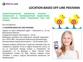 LOCATION-BASED OFF-LINE РЕКЛАМА
ГЕОТАРГЕТИРОВАННАЯ МОБИЛЬНАЯ  РЕКЛАМА  –
УНИКАЛЬНЫЙ И ИННОВАЦИОННЫЙ МЕДИА-КАНАЛ.
ТОЛЬКО МЕГАФОН МОЖЕТ ПРЕДЛОЖИТЬ ВАМ ЭТОТ
ПРОДУКТ.

Как это работает:
2- LOCATION-BASED OFF-LINE РЕКЛАМА
Задаем на карте требуемый адрес – Калужское ш., 21 км,
Московская область;
Определяем радиус мониторинга – 10 км;
Выбираем критерии для выделения целевой аудитории -
все с АРПУ 500+, пользуются мобильным Интернетом;
Устанавливаем период мониторинга – 20-30 января 2012.
Создаем выборку абонентов в заданных критериях ЦА, кто
находился в радиусе 10 км от адреса Калужское шоссе, 21
км за указанный период января и отправляем им
сообщение: «С 14 февраля в Мега Теплый Стан
Распродажа! Скидки до 80%. Назови кодовое слово
«Улыбка» и получи порцию бесплатной картошки от
Макдональдс».
 