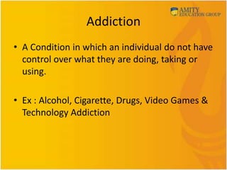 Addiction
• A Condition in which an individual do not have
control over what they are doing, taking or
using.
• Ex : Alcohol, Cigarette, Drugs, Video Games &
Technology Addiction
 