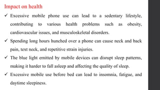 Impact on health
 Excessive mobile phone use can lead to a sedentary lifestyle,
contributing to various health problems such as obesity,
cardiovascular issues, and musculoskeletal disorders.
 Spending long hours hunched over a phone can cause neck and back
pain, text neck, and repetitive strain injuries.
 The blue light emitted by mobile devices can disrupt sleep patterns,
making it harder to fall asleep and affecting the quality of sleep.
 Excessive mobile use before bed can lead to insomnia, fatigue, and
daytime sleepiness.
 