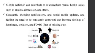  Mobile addiction can contribute to or exacerbate mental health issues
such as anxiety, depression, and stress.
 Constantly checking notifications, and social media updates, and
feeling the need to be constantly connected can increase feelings of
loneliness, isolation, and FOMO (fear of missing out).
 