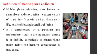 Definition of mobile phone addiction
 Mobile phone addiction, also known as
smartphone addiction, refers to excessive use
of it, that interferes with an individual's daily
life, relationships, and overall well-being.
 It is characterized by a persistent and
uncontrollable urge to use the device, leading
to an inability to moderate or control phone
usage despite the negative consequences it
may cause.
 