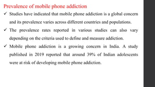 Prevalence of mobile phone addiction
 Studies have indicated that mobile phone addiction is a global concern
and its prevalence varies across different countries and populations.
 The prevalence rates reported in various studies can also vary
depending on the criteria used to define and measure addiction.
 Mobile phone addiction is a growing concern in India. A study
published in 2019 reported that around 39% of Indian adolescents
were at risk of developing mobile phone addiction.
 