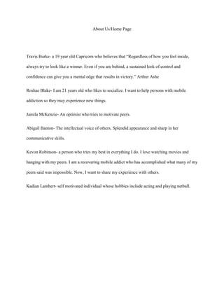 About Us/Home Page

Travis Burke- a 19 year old Capricorn who believes that “Regardless of how you feel inside,
always try to look like a winner. Even if you are behind, a sustained look of control and
confidence can give you a mental edge that results in victory.” Arthur Ashe
Roshae Blake- I am 21 years old who likes to socialize. I want to help persons with mobile
addiction so they may experience new things.
Jamila McKenzie- An optimist who tries to motivate peers.
Abigail Banton- The intellectual voice of others. Splendid appearance and sharp in her
communicative skills.
Kevon Robinson- a person who tries my best in everything I do. I love watching movies and
hanging with my peers. I am a recovering mobile addict who has accomplished what many of my
peers said was impossible. Now, I want to share my experience with others.
Kadian Lambert- self motivated individual whose hobbies include acting and playing netball.

 