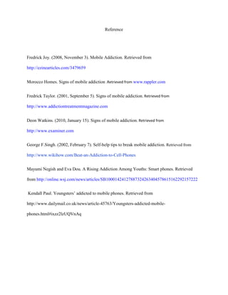 Reference

Fredrick Joy. (2008, November 3). Mobile Addiction. Retrieved from
http://ezinearticles.com/3479659
Morocco Homes. Signs of mobile addiction .Retrieved from www.rappler.com
Fredrick Taylor. (2001, September 5). Signs of mobile addiction. Retrieved from
http://www.addictiontreatmentmagazine.com
Deon Watkins. (2010, January 15). Signs of mobile addiction. Retrieved from
http://www.examiner.com
George F.Singh. (2002, February 7). Self-help tips to break mobile addiction. Retrieved from
http://www.wikihow.com/Beat-an-Addiction-to-Cell-Phones
Mayumi Negish and Eva Dou. A Rising Addiction Among Youths: Smart phones. Retrieved
from http://online.wsj.com/news/articles/SB10001424127887324263404578615162292157222
Kendall Paul. Youngsters‟ addicted to mobile phones. Retrieved from
http://www.dailymail.co.uk/news/article-45763/Youngsters-addicted-mobilephones.html#ixzz2lzUQVnAq

 