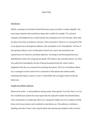 Report Page

Introduction
Mobile; according to the Webster Pocket Dictionary means moveable or readily adaptable. The
many large companies that manufacture things that is mobile for example. TVs, personal
computers and telephones by no small measure have changed our lives for the better. More tasks
are done in less time, to productive increases. That is all positive. However, we, having all of this
at our disposal, have developed an addiction. One such phobia is the “Nomophobia”- the fear of
having being without a cell or mobile phone. Results have shown that materialism and
impulsiveness are what drove cell phone addiction. According to the Morningside Recovery
Rehabilitation Centre, the average person spends 144 minutes a day using their phones. For those
who suffer from Nomophobia, the fear of being disconnected from the virtual world is
heightened when they are restrained from checking their phone. The lives of cell phone addicts
are so contingent on their need to feel so connected on their phones that without mobile
technology they begin to express a sense of vulnerability that can trigger certain moods and
behaviours.
Insights into Mobile Addiction
Based on the article “ A rising addiction among youths: Smart phones” by In-Soo Nam, Lee Yun
Soo ( South Korean student) has some regrets that she replaced her faded old clamshell phone
with a smart phone six months ago. Miss Lee is among the roughly one in five students in South
Korea who the government said is addicted to smart phone use. This addiction is defined as
spending more than 7 hours a day using the phone and experiencing symptoms such as anxiety,

 