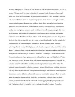 insomnia and depression when cut off from the device. With this addiction on the rise, one has to
wonder if there ever will be a cure. In Jamaica, for instance, four in five persons have a cell
phone; this means soon Jamaica will be joining other countries like Korea and the US in dealing
with mobile addiction, almost on an epidemic proportion. South Korean is among the world‟s
biggest technology users. That can pose problems: South Korea has reached a mobile phone
penetration rate of more than one hundred percent- meaning some people carry more than one
handset- and smart phones represent nearly two thirds of those devices, according to data from
the government. According to the International Telecommunication Union, the smart phone
penetration rate in the US was 50.4% as of June. Youth these days rarely socialize. They either
facebook chat, BBM or just plain text. As a matter of fact, I have heard of families being in the
same household but communication is almost nil all because of improvement of mobile
technology. Family members literally ignore each other, too engrossed in their individual mobile
devices. Children no longer struggle to school with huge bags laden with books, as one laptop or
smart phone will do the same job as all those text books. According to Korea Communications
Commission, the smart phone- penetration rate in South Korean ages 6 to 19 tripled to 65% last
year from a year earlier. The smart phone addiction rate among teenagers was 18%, double the
addiction rate of 9.1% for adults, according to another government survey. What makes this
epidemic unique, is, each day technology gets more advance. This brings to mind that there is no
easy way of solving this addiction. Some persons have multiple mobile devices. This compounds
it even more. Mobile addiction, unfortunately, does not limit itself to teenagers. There are adults
whose lives are literally put on hold, should they misplace there mobile devices. The South
Korean government plans to provide nationwide counseling programs for youngsters by year
end. Teachers are also to be trained in ways of dealing with student‟s addicts. Counseling

 
