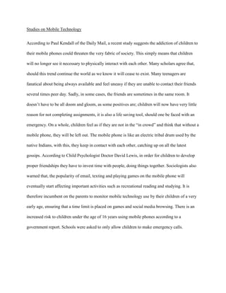 Studies on Mobile Technology
According to Paul Kendall of the Daily Mail, a recent study suggests the addiction of children to
their mobile phones could threaten the very fabric of society. This simply means that children
will no longer see it necessary to physically interact with each other. Many scholars agree that,
should this trend continue the world as we know it will cease to exist. Many teenagers are
fanatical about being always available and feel uneasy if they are unable to contact their friends
several times peer day. Sadly, in some cases, the friends are sometimes in the same room. It
doesn‟t have to be all doom and gloom, as some positives are; children will now have very little
reason for not completing assignments, it is also a life saving tool, should one be faced with an
emergency. On a whole, children feel as if they are not in the “in crowd” and think that without a
mobile phone, they will be left out. The mobile phone is like an electric tribal drum used by the
native Indians, with this, they keep in contact with each other, catching up on all the latest
gossips. According to Child Psychologist Doctor David Lewis, in order for children to develop
proper friendships they have to invest time with people, doing things together. Sociologists also
warned that, the popularity of email, texting and playing games on the mobile phone will
eventually start affecting important activities such as recreational reading and studying. It is
therefore incumbent on the parents to monitor mobile technology use by their children of a very
early age, ensuring that a time limit is placed on games and social media browsing. There is an
increased risk to children under the age of 16 years using mobile phones according to a
government report. Schools were asked to only allow children to make emergency calls.

 