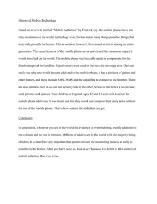 History of Mobile Technology
Based on an article entitled “Mobile Addiction” by Fredrick Joy, the mobile phones have not
only revolutionize the world, technology wise, but has made many things possible, things that
were only possible in dreams. This revolution, however, has caused an alarm among an entire
generation. The manufacturers of the mobile phone never envisioned the enormous impact it
would have had on the world. The mobile phone was basically made to compensate for the
disadvantages of the landline. Signal towers were used to increase the coverage area. One can
easily see why one would become addicted to the mobile phone, it has a plethora of games and
other feature, and these include SMS, MMS and the capability to connect to the internet. There
are also cameras built in so one can actually talk to the other person in real time (You can take,
send pictures and videos). Two children in England, ages 12 and 13 were sent to rehab for
mobile phone addiction, it was found out that they could not complete their daily tasks without
the use of the mobile phone. That is how serious the addiction can get.
Conclusion
In conclusion, wherever you are in the world the evidence is overwhelming, mobile addiction is
not a dream and no one is immune. Millions of addicts are in the world with the majority being
children. It is therefore very important that parents initiate the monitoring process as early as
possible in the homes. After you have done so, look at self because it is better to take control of
mobile addiction than vice versa.

 