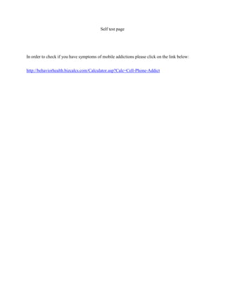 Self test page

In order to check if you have symptoms of mobile addictions please click on the link below:
http://behaviorhealth.bizcalcs.com/Calculator.asp?Calc=Cell-Phone-Addict

 